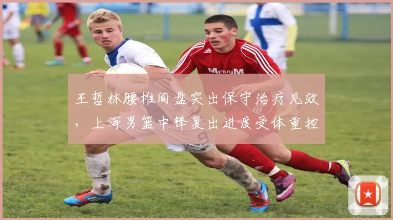 王哲林腰椎间盘突出保守治疗见效，上海男篮中锋复出进度受体重控制影响