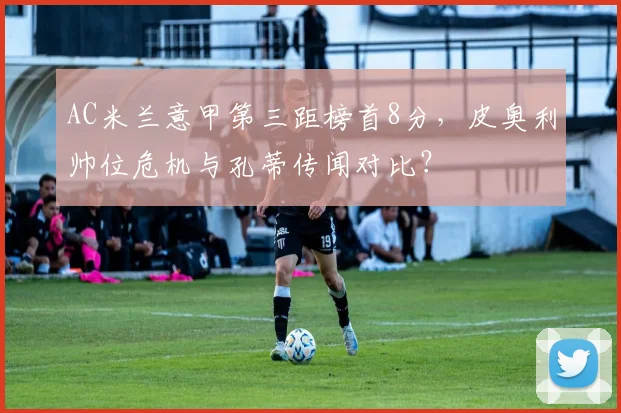 AC米兰意甲第三距榜首8分,皮奥利帅位危机与孔蒂传闻对比?