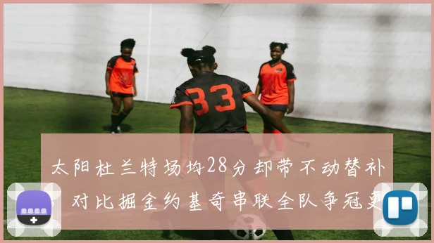 太阳杜兰特场均28分却带不动替补,对比掘金约基奇串联全队争冠更稳
