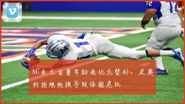 AC米兰吉鲁年龄老化无替补，皮奥利拒绝轮换导致体能危机