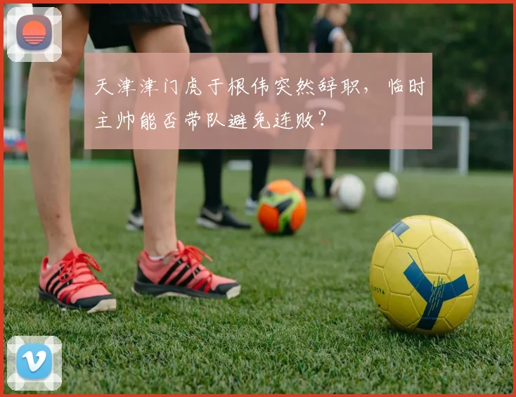 天津津门虎于根伟突然辞职,临时主帅能否带队避免连败?