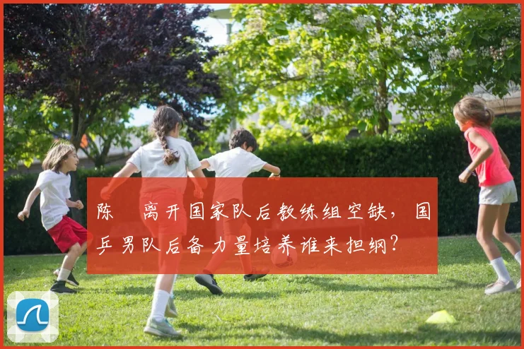 陈玘离开国家队后教练组空缺,国乒男队后备力量培养谁来担纲?