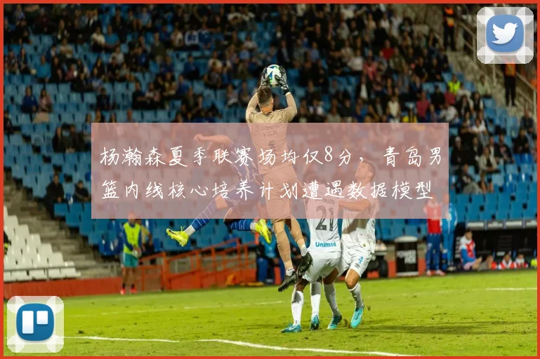杨瀚森夏季联赛场均仅8分,青岛男篮内线核心培养计划遭遇数据模型质疑