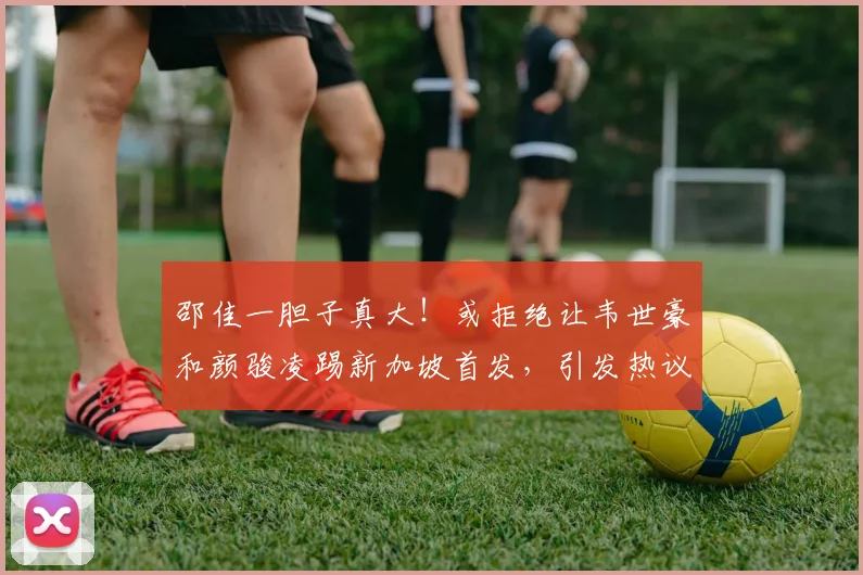 邵佳一胆子真大！或拒绝让韦世豪和颜骏凌踢新加坡首发，引发热议