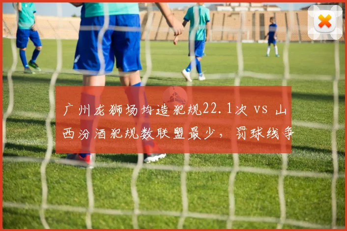 广州龙狮场均造犯规22.1次 vs 山西汾酒犯规数联盟最少，罚球线争夺战