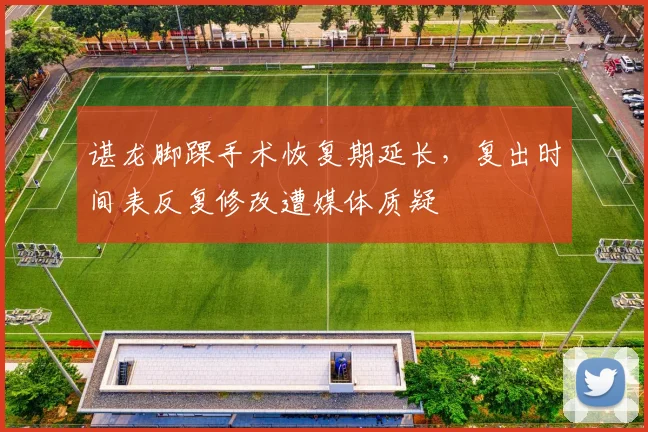 谌龙脚踝手术恢复期延长,复出时间表反复修改遭媒体质疑